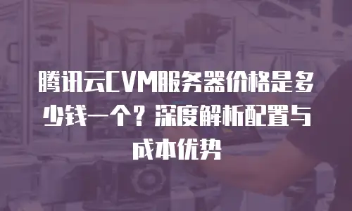 腾讯云CVM服务器价格是多少钱一个？深度解析配置与成本优势