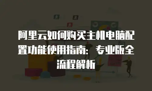 阿里云如何购买主机电脑配置功能使用指南：专业版全流程解析