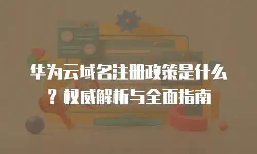 华为云域名注册政策是什么？权威解析与全面指南