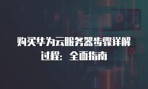 购买华为云服务器步骤详解过程：全面指南