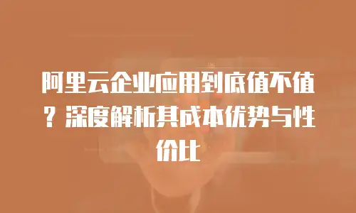 阿里云企业应用到底值不值？深度解析其成本优势与性价比