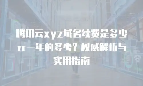 腾讯云xyz域名续费是多少元一年的多少？权威解析与实用指南