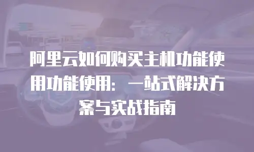 阿里云如何购买主机功能使用功能使用：一站式解决方案与实战指南