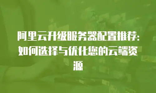 阿里云升级服务器配置推荐：如何选择与优化您的云端资源