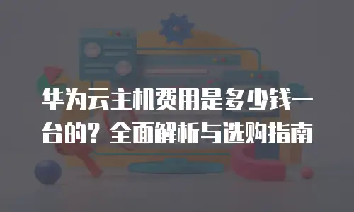 华为云主机费用是多少钱一台的？全面解析与选购指南
