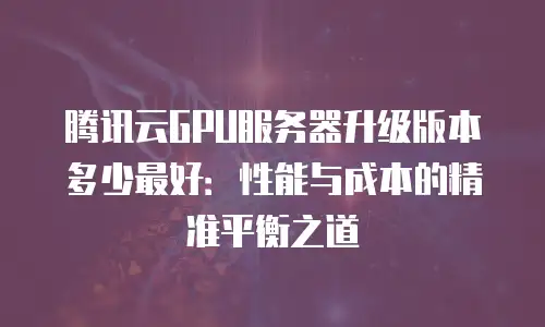 腾讯云GPU服务器升级版本多少最好：性能与成本的精准平衡之道