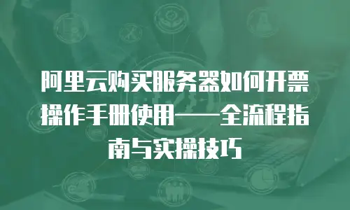 阿里云购买服务器如何开票操作手册使用——全流程指南与实操技巧