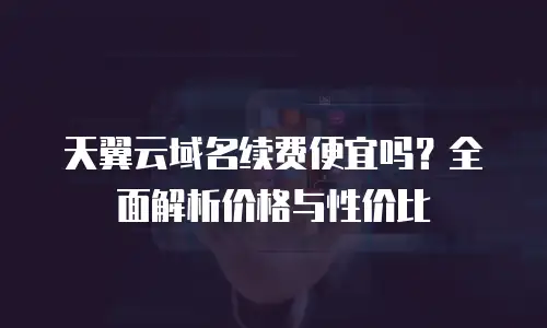 天翼云域名续费便宜吗？全面解析价格与性价比