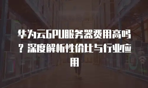 华为云GPU服务器费用高吗？深度解析性价比与行业应用