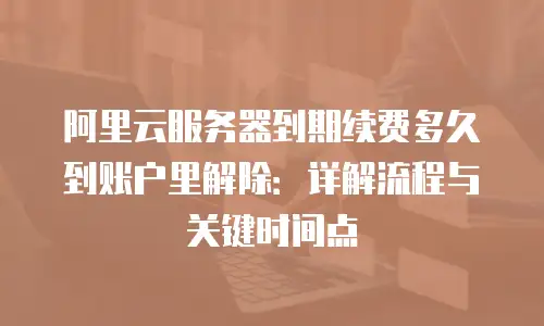 阿里云服务器到期续费多久到账户里解除：详解流程与关键时间点