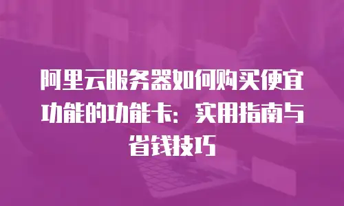 阿里云服务器如何购买便宜功能的功能卡：实用指南与省钱技巧