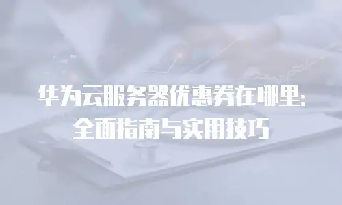 华为云服务器优惠券在哪里：全面指南与实用技巧