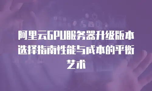 阿里云GPU服务器升级版本选择指南性能与成本的平衡艺术