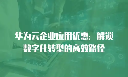 华为云企业应用优惠：解锁数字化转型的高效路径