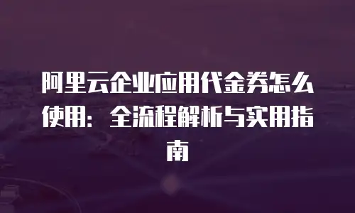 阿里云企业应用代金券怎么使用：全流程解析与实用指南