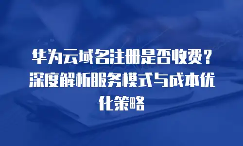 华为云域名注册是否收费？深度解析服务模式与成本优化策略