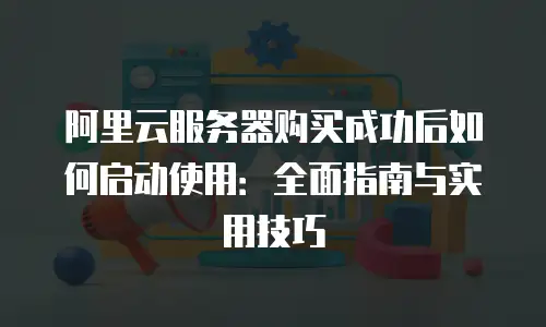 阿里云服务器购买成功后如何启动使用：全面指南与实用技巧
