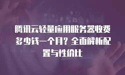 腾讯云轻量应用服务器收费多少钱一个月？全面解析配置与性价比