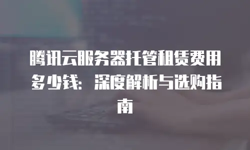 腾讯云服务器托管租赁费用多少钱：深度解析与选购指南