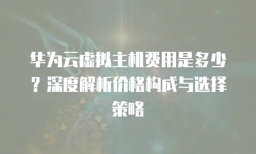 华为云虚拟主机费用是多少？深度解析价格构成与选择策略 