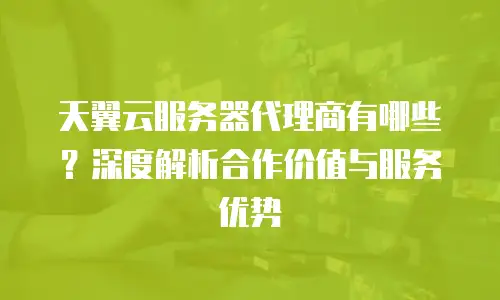 天翼云服务器代理商有哪些？深度解析合作价值与服务优势