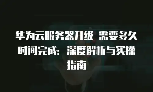 华为云服务器升级 需要多久时间完成：深度解析与实操指南