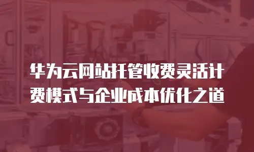 华为云网站托管收费灵活计费模式与企业成本优化之道  