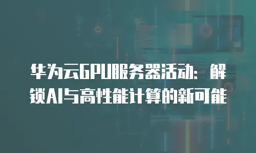 华为云GPU服务器活动：解锁AI与高性能计算的新可能