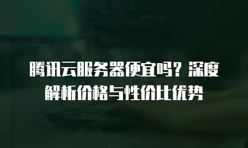 腾讯云服务器便宜吗？深度解析价格与性价比优势