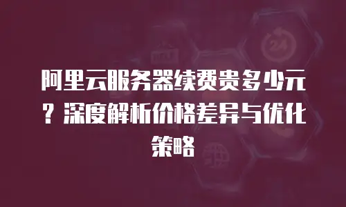 阿里云服务器续费贵多少元？深度解析价格差异与优化策略