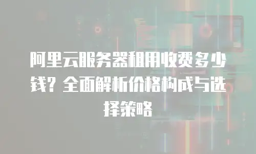阿里云服务器租用收费多少钱？全面解析价格构成与选择策略