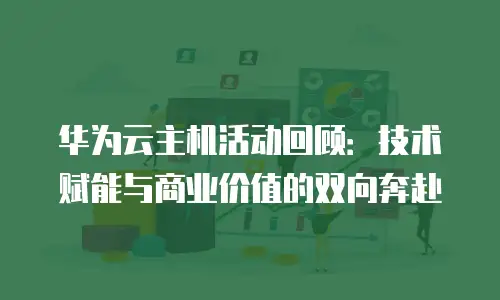 华为云主机活动回顾：技术赋能与商业价值的双向奔赴