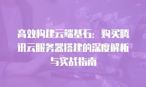高效构建云端基石：购买腾讯云服务器搭建的深度解析与实战指南