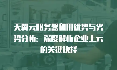 天翼云服务器租用优势与劣势分析：深度解析企业上云的关键抉择