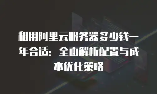 租用阿里云服务器多少钱一年合适：全面解析配置与成本优化策略