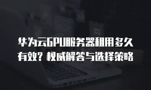 华为云GPU服务器租用多久有效？权威解答与选择策略  