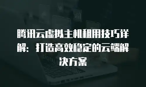腾讯云虚拟主机租用技巧详解：打造高效稳定的云端解决方案