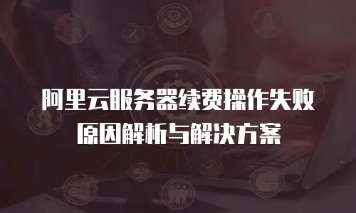 阿里云服务器续费操作失败原因解析与解决方案