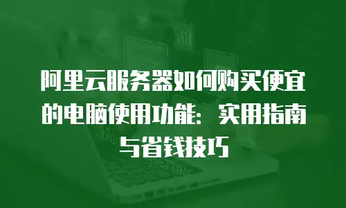 阿里云服务器如何购买便宜的电脑使用功能：实用指南与省钱技巧