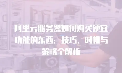 阿里云服务器如何购买便宜功能的东西：技巧、时机与策略全解析