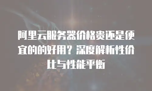阿里云服务器价格贵还是便宜的的好用？深度解析性价比与性能平衡