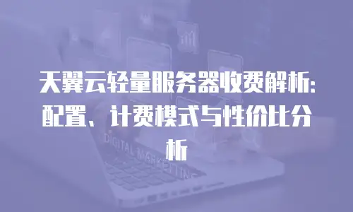天翼云轻量服务器收费解析：配置、计费模式与性价比分析