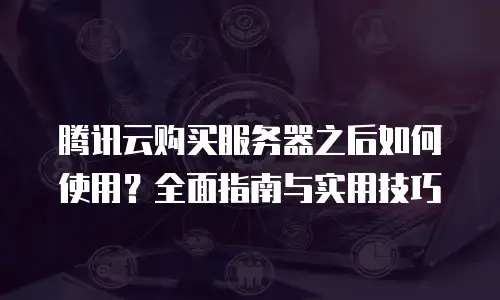腾讯云购买服务器之后如何使用？全面指南与实用技巧