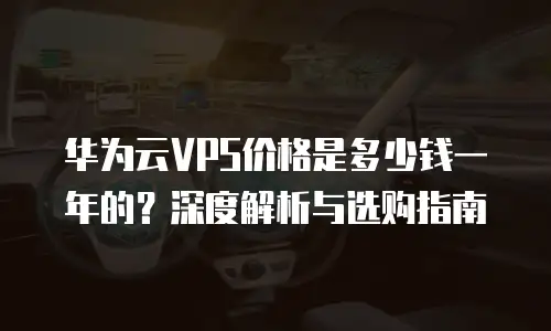 华为云VPS价格是多少钱一年的？深度解析与选购指南