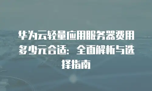 华为云轻量应用服务器费用多少元合适：全面解析与选择指南