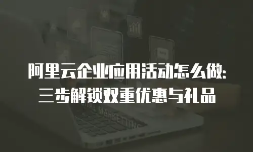 阿里云企业应用活动怎么做：三步解锁双重优惠与礼品