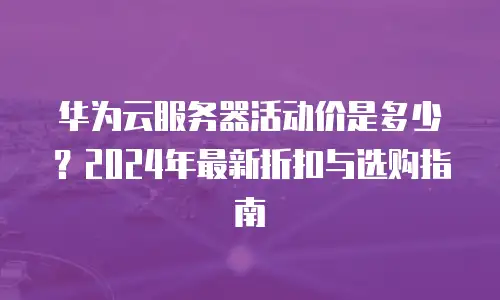 华为云服务器活动价是多少？2024年最新折扣与选购指南