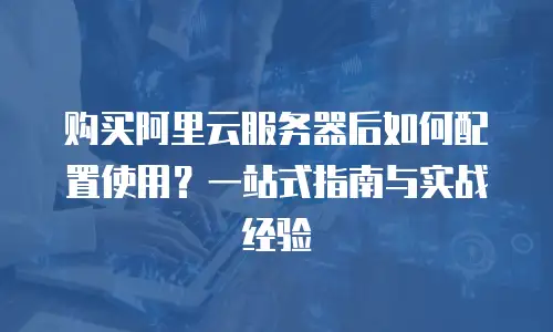 购买阿里云服务器后如何配置使用？一站式指南与实战经验