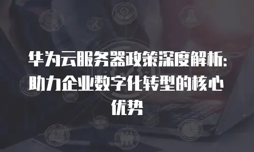 华为云服务器政策深度解析：助力企业数字化转型的核心优势