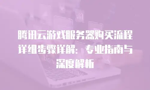 腾讯云游戏服务器购买流程详细步骤详解：专业指南与深度解析